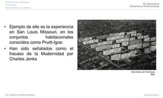 • Ejemplo de ello es la experiencia
en San Louis Missouri, en los
conjuntos habitacionales
conocidos como Pruitt-Igoe.
• Han sido señalados como el
fracaso de la Modernidad por
Charles Jenks
Vista Aérea de Pruitt-Igoe,
1955.
 