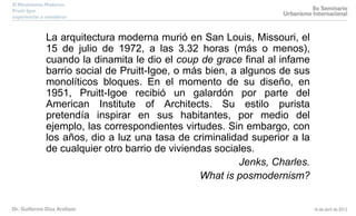 La arquitectura moderna murió en San Louis, Missouri, el
15 de julio de 1972, a las 3.32 horas (más o menos),
cuando la dinamita le dio el coup de grace final al infame
barrio social de Pruitt-Igoe, o más bien, a algunos de sus
monolíticos bloques. En el momento de su diseño, en
1951, Pruitt-Igoe recibió un galardón por parte del
American Institute of Architects. Su estilo purista
pretendía inspirar en sus habitantes, por medio del
ejemplo, las correspondientes virtudes. Sin embargo, con
los años, dio a luz una tasa de criminalidad superior a la
de cualquier otro barrio de viviendas sociales.
Jenks, Charles.
What is posmodernism?
 