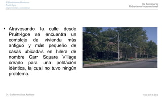 • Atravesando la calle desde
Pruitt-Igoe se encuentra un
complejo de vivienda más
antiguo y más pequeño de
casas ubicadas en hilera de
nombre Carr Square Village
creado para una población
idéntica, la cual no tuvo ningún
problema.
 