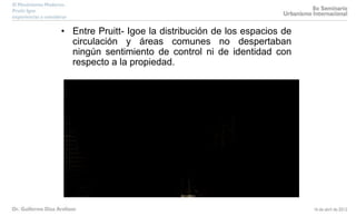 • Entre Pruitt- Igoe la distribución de los espacios de
circulación y áreas comunes no despertaban
ningún sentimiento de control ni de identidad con
respecto a la propiedad.
 