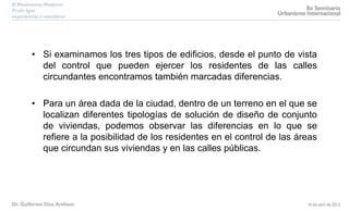 • Si examinamos los tres tipos de edificios, desde el punto de vista
del control que pueden ejercer los residentes de las calles
circundantes encontramos también marcadas diferencias.
• Para un área dada de la ciudad, dentro de un terreno en el que se
localizan diferentes tipologías de solución de diseño de conjunto
de viviendas, podemos observar las diferencias en lo que se
refiere a la posibilidad de los residentes en el control de las áreas
que circundan sus viviendas y en las calles públicas.
 