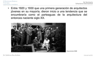 • Entre 1920 y 1930 que una primera generación de arquitectos
jóvenes en su mayoría, dieron inicio a una tendencia que se
encumbraría como el parteaguas de la arquitectura del
entonces naciente siglo XX.
Grupo de los CIAM
 