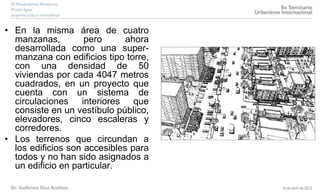 • En la misma área de cuatro
manzanas, pero ahora
desarrollada como una super-
manzana con edificios tipo torre,
con una densidad de 50
viviendas por cada 4047 metros
cuadrados, en un proyecto que
cuenta con un sistema de
circulaciones interiores que
consiste en un vestíbulo público,
elevadores, cinco escaleras y
corredores.
• Los terrenos que circundan a
los edificios son accesibles para
todos y no han sido asignados a
un edificio en particular.
 