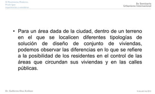 • Para un área dada de la ciudad, dentro de un terreno
en el que se localicen diferentes tipologías de
solución de diseño de conjunto de viviendas,
podemos observar las diferencias en lo que se refiere
a la posibilidad de los residentes en el control de las
áreas que circundan sus viviendas y en las calles
públicas.
 