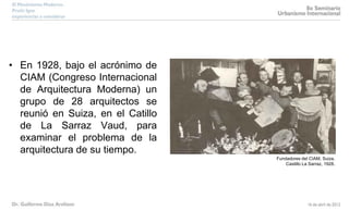 Fundadores del CIAM, Suiza,
Castillo La Sarraz, 1928.
• En 1928, bajo el acrónimo de
CIAM (Congreso Internacional
de Arquitectura Moderna) un
grupo de 28 arquitectos se
reunió en Suiza, en el Catillo
de La Sarraz Vaud, para
examinar el problema de la
arquitectura de su tiempo.
 
