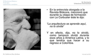 • En la entrevista otorgada a la
Revista Bitácora, mencionó que
durante su etapa de formación
con Le Corbusier éste le dijo:
“La arquitectura se aprende aquí,
no lo olvide”
Y en efecto, dijo, no lo olvidó,
como tampoco olvidó durante
esos años a América Latina, y lo
que tendría que hacer a su
regreso a Colombia.
 