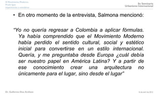 • En otro momento de la entrevista, Salmona mencionó:
“Yo no quería regresar a Colombia a aplicar fórmulas.
Ya había comprendido que el Movimiento Moderno
había perdido el sentido cultural, social y estético
inicial para convertirse en un estilo internacional.
Quería, y me preguntaba desde Europa ¿cuál debía
ser nuestro papel en América Latina? Y a partir de
ese conocimiento crear una arquitectura no
únicamente para el lugar, sino desde el lugar”
 