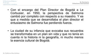 • Con el encargo del Plan Director de Bogotá a Le
Corbusier, en 1950, la perspectiva de Salmona
cambió por completo con respecto a su maestro. Y es
que a medida que se desarrollaba el plan director el
entusiasmo de Salmona fue perdiendo fuerza.
• La ciudad de su infancia que evocaba sus recuerdos
se transformaba en un plan sin vida y que no tenía en
cuenta ni la historia ni la geografía, ni mucho menos
la esencia cultural de Bogotá.
 