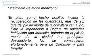 Finalmente Salmona mencionó:
“El plan, como hecho positivo incluía la
recuperación de las quebradas, más de 25,
que del pié de monte de la cordillera van al río.
Pero la importación a Bogotá de unidades
habitación tipo Marsella, botadas en el pié de
monte de la ciudad me produjeron
desconcierto. No se construyeron
afortunadamente para Le Corbusier y para
Bogotá”
 