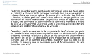 • Podemos encontrar en las palabras de Salmona el juicio que hace sobre
su maestro y el movimiento moderno y cuando dice que a su regreso a
Latinoamérica no quería aplicar formulas sino entender los factores
culturales, sociales, políticos, económicos así como los geográficos para
trascender el “estilo internacional” proyectando desde el lugar y no para
el lugar, cita que viene al caso cuando se tiene en la memoria el hecho
de que Le Corbusier tras una breve visita a Colombia pretendió dar una
solución a la problemática urbana y de vivienda .
• Considero que la evaluación de la propuesta de Le Corbusier por parte
de uno de los mas destacados arquitectos que con el colaboraron puede
y debería hacernos reflexionar y actuar en los campos del diseño urbano
así como en el de la arquitectura para trascender la aplicación de
formulas que en el ejemplo presentado muestran que no solo no se
cumplió ni siquiera con lo necesario para el funcionamiento de una
“maquina para vivir”
 
