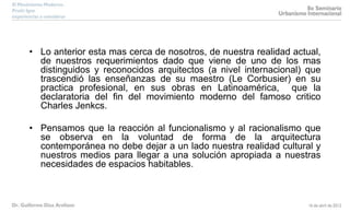 • Lo anterior esta mas cerca de nosotros, de nuestra realidad actual,
de nuestros requerimientos dado que viene de uno de los mas
distinguidos y reconocidos arquitectos (a nivel internacional) que
trascendió las enseñanzas de su maestro (Le Corbusier) en su
practica profesional, en sus obras en Latinoamérica, que la
declaratoria del fin del movimiento moderno del famoso critico
Charles Jenkcs.
• Pensamos que la reacción al funcionalismo y al racionalismo que
se observa en la voluntad de forma de la arquitectura
contemporánea no debe dejar a un lado nuestra realidad cultural y
nuestros medios para llegar a una solución apropiada a nuestras
necesidades de espacios habitables.
 