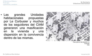 • Las grandes Unidades
habitacionales propuestas
por Le Corbusier y muchos
de los seguidores del CIAM
generaron una masificación
en la vivienda y una
dispersión en la convivencia
dentro de las mismas.
Plano para la Villa Radiante, Le
Corbusier
1935
 