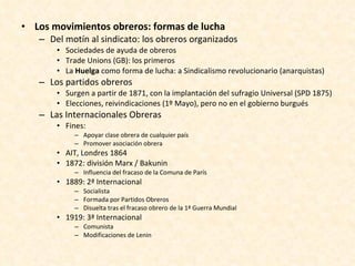 Los movimientos obreros: formas de lucha Del motín al sindicato: los obreros organizados Sociedades de ayuda de obreros Trade Unions (GB): los primeros La  Huelga  como forma de lucha: a Sindicalismo revolucionario (anarquistas) Los partidos obreros Surgen a partir de 1871, con la implantación del sufragio Universal (SPD 1875) Elecciones, reivindicaciones (1º Mayo), pero no en el gobierno burgués Las Internacionales Obreras Fines: Apoyar clase obrera de cualquier país Promover asociación obrera AIT, Londres 1864 1872: división Marx / Bakunin Influencia del fracaso de la Comuna de París 1889: 2ª Internacional  Socialista Formada por Partidos Obreros Disuelta tras el fracaso obrero de la 1ª Guerra Mundial 1919: 3ª Internacional Comunista Modificaciones de Lenin 