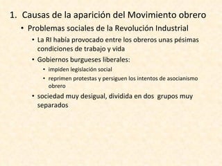 Causas de la aparición del Movimiento obrero Problemas sociales de la Revolución Industrial La RI había provocado entre los obreros unas pésimas condiciones de trabajo y vida Gobiernos burgueses liberales: impiden legislación social reprimen protestas y persiguen los intentos de asocianismo obrero sociedad muy desigual, dividida en dos  grupos muy separados 