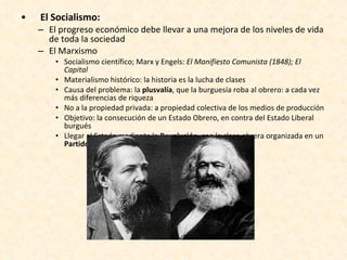 El Socialismo: El progreso económico debe llevar a una mejora de los niveles de vida de toda la sociedad El Marxismo Socialismo científico; Marx y Engels:  El Manifiesto Comunista (1848); El Capital Materialismo histórico: la historia es la lucha de clases Causa del problema: la  plusvalía , que la burguesía roba al obrero: a cada vez más diferencias de riqueza No a la propiedad privada: a propiedad colectiva de los medios de producción Objetivo: la consecución de un Estado Obrero, en contra del Estado Liberal burgués Llegar al Estado mediante la  Revolución , con la clase obrera organizada en un  Partido obrero 