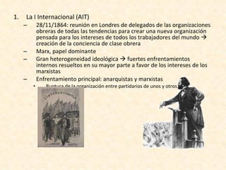 La I Internacional (AIT) 28/11/1864: reunión en Londres de delegados de las organizaciones obreras de todas las tendencias para crear una nueva organización pensada para los intereses de todos los trabajadores del mundo    creación de la conciencia de clase obrera Marx, papel dominante Gran heterogeneidad ideológica    fuertes enfrentamientos internos resueltos en su mayor parte a favor de los intereses de los marxistas Enfrentamiento principal: anarquistas y marxistas Ruptura de la organización entre partidarios de unos y otros 