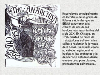 Recordamos principalmente el sacrificio de un grupo de líderes sindicales que en EEUU estuvieron a la cabeza de una de las huelgas más importantes del siglo XIX. En Chicago, en 1896 cientos de miles de trabajadores salieron a las calles a reclamar la jornada de 8 horas. En aquella época no estaba regulada ni la huelga, ni las protestas y la democracia estadounidense era una cosa para blancos, protestantes adinerados…   