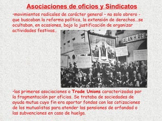 Asociaciones de oficios y Sindicatos movimientos radicales de carácter general – no solo obrero - que buscaban la reforma política, la extensión de derechos...se ocultaban, en ocasiones, bajo la justificación de organizar actividades festivas.. las primeras asociaciones o  Trade Unions  caracterizadas por la fragmentación por oficios. Se trataba de sociedades de ayuda mutua cuyo fin era aportar fondos con las cotizaciones de los mutualistas para atender las pensiones de orfandad o las subvenciones en caso de huelga. 