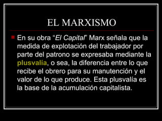 EL MARXISMO En su obra “ El Capital ” Marx señala que la medida de explotación del trabajador por parte del patrono se expresaba mediante la  plusvalía , o sea, la diferencia entre lo que recibe el obrero para su manutención y el valor de lo que produce. Esta plusvalía es la base de la acumulación capitalista. 