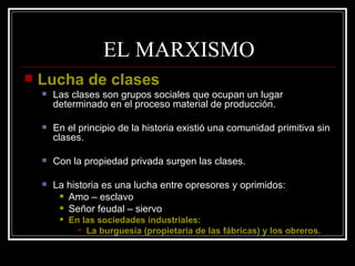 EL MARXISMO Lucha de clases Las clases son grupos sociales que ocupan un lugar determinado en el proceso material de producción. En el principio de la historia existió una comunidad primitiva sin clases. Con la propiedad privada surgen las clases. La historia es una lucha entre opresores y oprimidos: Amo – esclavo Señor feudal – siervo En las sociedades industriales:  La burguesía (propietaria de las fábricas) y los obreros. 