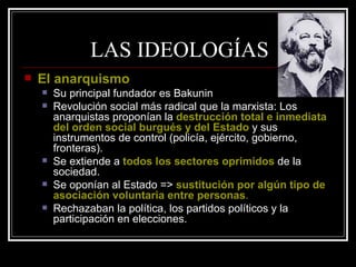 LAS IDEOLOGÍAS El anarquismo Su principal fundador es Bakunin Revolución social más radical que la marxista: Los anarquistas proponían la  destrucción total e inmediata del orden social burgués y del Estado  y sus instrumentos de control (policía, ejército, gobierno, fronteras). Se extiende a  todos los sectores oprimidos  de la sociedad. Se oponían al Estado =>  sustitución por algún tipo de asociación voluntaria entre personas . Rechazaban la política, los partidos políticos y la participación en elecciones. 