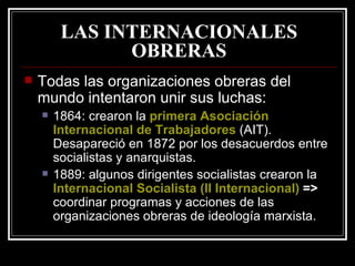 LAS INTERNACIONALES OBRERAS Todas las organizaciones obreras del mundo intentaron unir sus luchas: 1864: crearon la  primera Asociación Internacional de Trabajadores  (AIT). Desapareció en 1872 por los desacuerdos entre socialistas y anarquistas. 1889: algunos dirigentes socialistas crearon la  Internacional Socialista (II Internacional)  =>  coordinar programas y acciones de las organizaciones obreras de ideología marxista. 