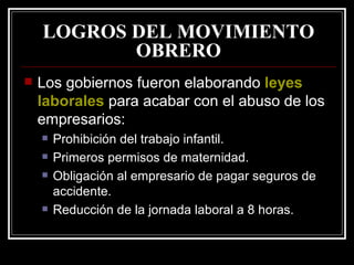 LOGROS DEL MOVIMIENTO OBRERO Los gobiernos fueron elaborando  leyes laborales  para acabar con el abuso de los empresarios: Prohibición del trabajo infantil. Primeros permisos de maternidad. Obligación al empresario de pagar seguros de accidente. Reducción de la jornada laboral a 8 horas. 