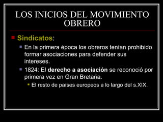 LOS INICIOS DEL MOVIMIENTO OBRERO Sindicatos : En la primera época los obreros tenían prohibido formar asociaciones para defender sus intereses.  1824: El  derecho a asociación  se reconoció por primera vez en Gran Bretaña.  El resto de países europeos a lo largo del s.XIX. 