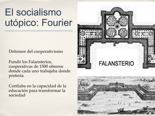 El socialismo
utópico: Fourier

Defensor del cooperativismo

Fundó los Falansterios,
cooperativas de 1500 obreros
donde cada uno trabajaba donde
prefería.

Confiaba en la capacidad de la
educación para transformar la
sociedad
 
