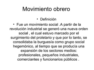 Movimiento obrero  Definición  Fue un movimiento social .A partir de la revolución industrial se generó una nueva orden social , el cual estuvo marcado por el surgimiento del proletario y que por lo tanto, se consolidaba la burguesía como grupo social hegemónico, al tiempo que se producía una expansión de los sectores medios: profesionales, pequeños industriales, comerciantes y funcionarios públicos .  