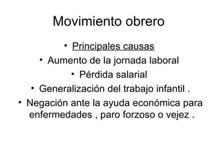 Movimiento obrero  Principales causas   Aumento de la jornada laboral  Pérdida salarial  Generalización del trabajo infantil . Negación ante la ayuda económica para enfermedades , paro forzoso o vejez .  