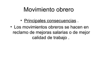Movimiento obrero  Principales consecuencias  . Los movimientos obreros se hacen en reclamo de mejoras salarias o de mejor calidad de trabajo .  