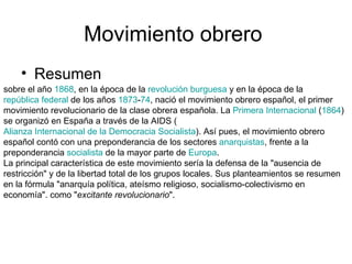 Movimiento obrero  Resumen  sobre el año  1868 , en la época de la  revolución burguesa  y en la época de la  república federal  de los años  1873 - 74 , nació el movimiento obrero español, el primer movimiento revolucionario de la clase obrera española. La  Primera Internacional  ( 1864 ) se organizó en España a través de la AIDS ( Alianza Internacional de la Democracia Socialista ). Así pues, el movimiento obrero español contó con una preponderancia de los sectores  anarquistas , frente a la preponderancia  socialista  de la mayor parte de  Europa . La principal característica de este movimiento sería la defensa de la "ausencia de restricción" y de la libertad total de los grupos locales. Sus planteamientos se resumen en la fórmula "anarquía política, ateísmo religioso, socialismo-colectivismo en economía". como " excitante revolucionario ". 