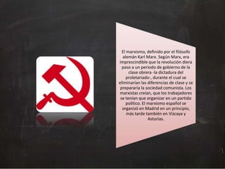 El marxismo, definido por el filósofo
alemán Karl Marx. Según Marx, era
imprescindible que la revolución diera
paso a un periodo de gobierno de la
clase obrera -la dictadura del
proletariado-, durante el cual se
eliminarían las diferencias de clase y se
prepararía la sociedad comunista. Los
marxistas creían, que los trabajadores
se tenían que organizar en un partido
político. El marxismo español se
organizó en Madrid en un principio,
más tarde también en Vizcaya y
Asturias.

 