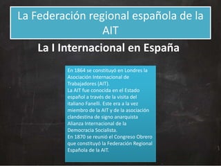 La Federación regional española de la
AIT
La I Internacional en España
En 1864 se constituyó en Londres la
Asociación Internacional de
Trabajadores (AIT).
La AIT fue conocida en el Estado
español a través de la visita del
italiano Fanelli. Este era a la vez
miembro de la AIT y de la asociación
clandestina de signo anarquista
Alianza Internacional de la
Democracia Socialista.
En 1870 se reunió el Congreso Obrero
que constituyó la Federación Regional
Española de la AIT.

 