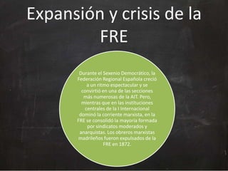 Expansión y crisis de la
FRE
Durante el Sexenio Democrático, la
Federación Regional Española creció
a un ritmo espectacular y se
convirtió en una de las secciones
más numerosas de la AIT. Pero,
mientras que en las instituciones
centrales de la I Internacional
dominó la corriente marxista, en la
FRE se consolidó la mayoría formada
por sindicatos moderados y
anarquistas. Los obreros marxistas
madrileños fueron expulsados de la
FRE en 1872.

 
