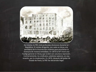 Así mismo, la FRE vivió profundas divisiones durante la I
República. El núcleo dirigente, con sede en Alcoy, era
partidario de la insurrección violenta para proclamar la
anarquía de manera inmediata. En 1873 la AIT inició una
huelga general en Alcoy, que acabó con una dura represión.
Contrariamente, los sindicatos catalanes optaron, en esa
ocasión, por la moderación. En 1874, después del golpe de
Estado de Pavía, la FRE fue declarada ilegal.

 