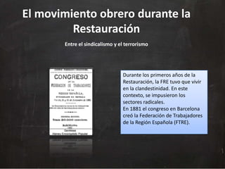 El movimiento obrero durante la
Restauración
Entre el sindicalismo y el terrorismo

Durante los primeros años de la
Restauración, la FRE tuvo que vivir
en la clandestinidad. En este
contexto, se impusieron los
sectores radicales.
En 1881 el congreso en Barcelona
creó la Federación de Trabajadores
de la Región Española (FTRE).

 