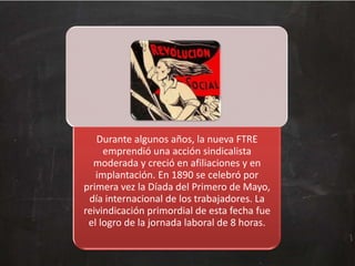 Durante algunos años, la nueva FTRE
emprendió una acción sindicalista
moderada y creció en afiliaciones y en
implantación. En 1890 se celebró por
primera vez la Díada del Primero de Mayo,
día internacional de los trabajadores. La
reivindicación primordial de esta fecha fue
el logro de la jornada laboral de 8 horas.

 