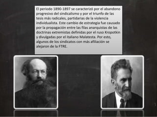 El periodo 1890-1897 se caracterizó por el abandono
progresivo del sindicalismo y por el triunfo de las
tesis más radicales, partidarias de la violencia
individualista. Este cambio de estrategia fue causado
por la propagación entre las filas anarquistas de las
doctrinas extremistas definidas por el ruso Kropotkin
y divulgadas por el italiano Malatesta. Por esto,
algunos de los sindicatos con más afiliación se
alejaron de la FTRE.

 