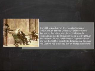 En 1892 se produjeron diversos atentados en
Andalucía. En 1893 se vivieron 14 atentados con
bomba en Barcelona, uno de los cuales fue la
explosión de dos bombas en el teatro Liceo y otro, el
lanzamiento de una bomba contra la procesión del
Corpus. En 1897 el presidente del gobierno, Cánovas
del Castillo, fue asesinado por un anarquista italiano.

 