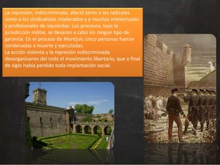 La represión, indiscriminada, afectó tanto a los radicales
como a los sindicalistas moderados y a muchos intelectuales
y profesionales de izquierdas. Los procesos, bajo la
jurisdicción militar, se llevaron a cabo sin ningún tipo de
garantía. En el proceso de Montjuïc cinco personas fueron
condenadas a muerte y ejecutadas.
La acción violenta y la represión indiscriminada
desorganizaron del todo el movimiento libertario, que a final
de siglo había perdido toda implantación social.

 