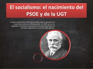El socialismo: el nacimiento del
PSOE y de la UGT
La Nueva Federación Madrileña también vivió la represión de
los primeros años de la Restauración. En 1879, aún en la
ilegalidad, constituyó la Agrupación Socialista Madrileña, el
principal dirigente de la cual fue Pablo Iglesias.

 