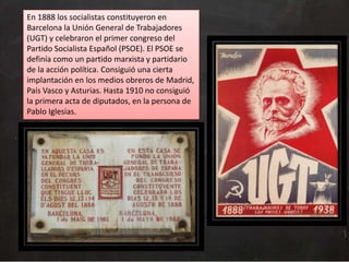 En 1888 los socialistas constituyeron en
Barcelona la Unión General de Trabajadores
(UGT) y celebraron el primer congreso del
Partido Socialista Español (PSOE). El PSOE se
definía como un partido marxista y partidario
de la acción política. Consiguió una cierta
implantación en los medios obreros de Madrid,
País Vasco y Asturias. Hasta 1910 no consiguió
la primera acta de diputados, en la persona de
Pablo Iglesias.

 
