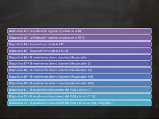 Diapositiva 12 – La Federación regional española de la AIT
Diapositiva 13 – La Federación regional española de la AIT (II)
Diapositiva 14 – Expansión y crisis de la FRE
Diapositiva 15 – Expansión y crisis de la FRE (II)
Diapositiva 16 – El movimiento obrero durante la Restauración
Diapositiva 17 – El movimiento obrero durante la Restauración (II)
Diapositiva 18 – El movimiento obrero durante la Restauración (III)
Diapositiva 19 – El movimiento obrero durante la Restauración (IIII)
Diapositiva 20 – El movimiento obrero durante la Restauración (IIIII)
Diapositiva 21 – El socialismo: el nacimiento del PSOE y de la UGT
Diapositiva 22 – El socialismo: el nacimiento del PSOE y de la UGT (II)
Diapositiva 23 – El socialismo: el nacimiento del PSOE y de la UGT (III) (Fotografías)

 