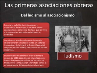 Las primeras asociaciones obreras
Del ludismo al asociacionismo
Durante el siglo XIX, los trabajadores y
trabajadoras de la industria naciente fueron
adoptando una conciencia de clase, que los llevó
a organizarse en asociaciones laborales, o
sindicatos.
Las primeras manifestaciones de la revuelta
obrera tomaron un carácter ludita. En 1821 los
trabajadores de la industria de Alcoi (Valencia)
ocuparon esta localidad y destruyeron los telares
mecánicos.
El asociacionismo obrero se inició durante la
década de 1830. Las primeras reivindicaciones
fueron de tipo resistencialista: de entrada, los
trabajadores se movilizaron sobre todo contra el
empeoramiento de las condiciones laborales.

ludismo

 