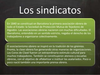 Los sindicatos
En 1840 se constituyó en Barcelona la primera asociación obrera de
todo el Estado: la Sociedad de Protección Mutua de Tejedores de
Algodón. Las asociaciones obreras nacieron con muchas dificultades. El
liberalismo, entendido en un sentido estricto, negaba el derecho de los
trabajadores a organizarse colectivamente.

El asociacionismo obrero se inspiró en la tradición de los gremios.
Pronto, la clase obrera fue generando otras maneras de organizaciones.
Los Coros de Clavé fueron un extraordinario estimulo cultural para
muchos trabajadores. También se constituyeron ateneos y escuelas
obreras, con el objetivo de alfabetizar e instituir los asalariados. Poco a
poco nació también una importante prensa obrera.

 