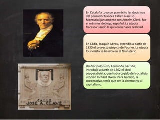 En Cataluña tuvo un gran éxito las doctrinas
del pensador francés Cabet. Narciso
Monturiol juntamente con Anselm Clavé, fue
el máximo ideólogo español. La utopía
fracasó cuando la quisieron hacer realidad.

En Cádiz, Joaquín Abreu, extendió a partir de
1830 el proyecto utópico de Fourier. La utopía
fourierista se basaba en el falansterio.

Un discípulo suyo, Fernando Garrido,
introdujo a partir de 1862 el ideal
cooperativista, que había cogido del socialista
utópico Richard Owen. Para Garrido, la
cooperativa, tenía que ser la alternativa al
capitalismo.

 