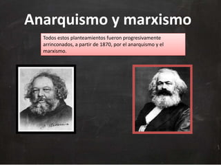 Anarquismo y marxismo
Todos estos planteamientos fueron progresivamente
arrinconados, a partir de 1870, por el anarquismo y el
marxismo.

 