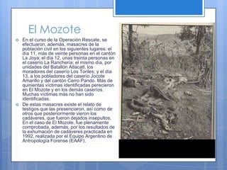 El MozoteEn el curso de la Operación Rescate, se efectuaron, además, masacres de la población civil en los siguientes lugares: el día 11, más de veinte personas en el cantón La Joya; el día 12, unas treinta personas en el caserío La Ranchería; el mismo día, por unidades del Batallón Atlacatl, los moradores del caserío Los Toriles; y el día 13, a los pobladores del caserío Jocote Amarillo y del cantón Cerro Pando. Más de quinientas víctimas identificadas perecieron en El Mozote y en los demás caseríos. Muchas víctimas más no han sido identificadas.De estas masacres existe el relato de testigos que las presenciaron, así como de otros que posteriormente vieron los cadáveres, que fueron dejados insepultos. En el caso de El Mozote, fue plenamente comprobada, además, por los resultados de la exhumación de cadáveres practicada en 1992, realizada por el Equipo Argentino de Antropología Forense (EAAF).